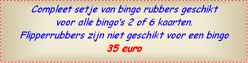 Text Box: Compleet setje van bingo rubbers geschikt voor alle bingo’s 2 of 6 kaarten.Flipperrubbers zijn niet geschikt voor een bingo35 euro 