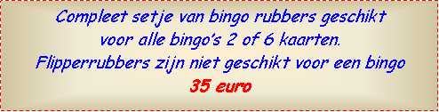 Text Box: Compleet setje van bingo rubbers geschikt voor alle bingos 2 of 6 kaarten.Flipperrubbers zijn niet geschikt voor een bingo35 euro 