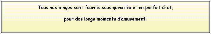 Text Box: Tous nos bingos sont fournis sous garantie et en parfait tat, pour des longs moments damusement.