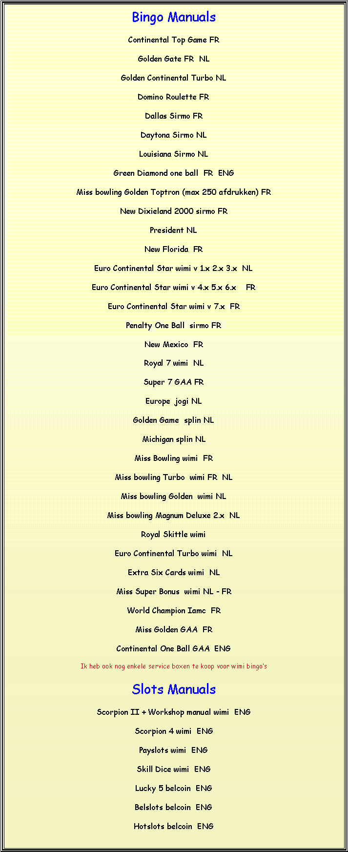 Text Box: Bingo Manuals Continental Top Game FRGolden Gate FR  NLGolden Continental Turbo NLDomino Roulette FRDallas Sirmo FRDaytona Sirmo NLLouisiana Sirmo NLGreen Diamond one ball  FR  ENGMiss bowling Golden Toptron (max 250 afdrukken) FRNew Dixieland 2000 sirmo FRPresident NLNew Florida  FREuro Continental Star wimi v 1.x 2.x 3.x  NLEuro Continental Star wimi v 4.x 5.x 6.x    FREuro Continental Star wimi v 7.x  FRPenalty One Ball  sirmo FRNew Mexico  FRRoyal 7 wimi  NLSuper 7 GAA FREurope  jogi NLGolden Game  splin NLMichigan splin NLMiss Bowling wimi  FRMiss bowling Turbo  wimi FR  NLMiss bowling Golden  wimi NLMiss bowling Magnum Deluxe 2.x  NLRoyal Skittle wimiEuro Continental Turbo wimi  NLExtra Six Cards wimi  NLMiss Super Bonus  wimi NL - FRWorld Champion Iamc  FRMiss Golden GAA  FRContinental One Ball GAA  ENGIk heb ook nog enkele service boxen te koop voor wimi bingos Slots Manuals Scorpion II + Workshop manual wimi  ENGScorpion 4 wimi  ENGPayslots wimi  ENGSkill Dice wimi  ENGLucky 5 belcoin  ENGBelslots belcoin  ENGHotslots belcoin  ENG